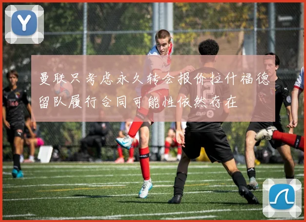 曼联只考虑永久转会报价拉什福德留队履行合同可能性依然存在