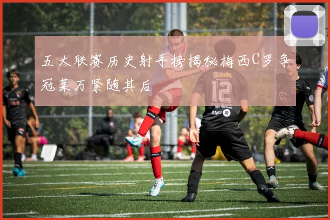 五大联赛历史射手榜揭秘梅西C罗争冠莱万紧随其后