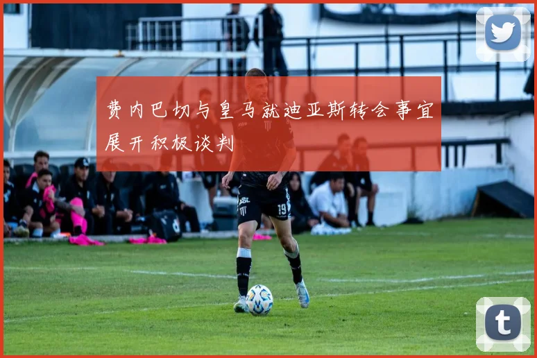 费内巴切与皇马就迪亚斯转会事宜展开积极谈判