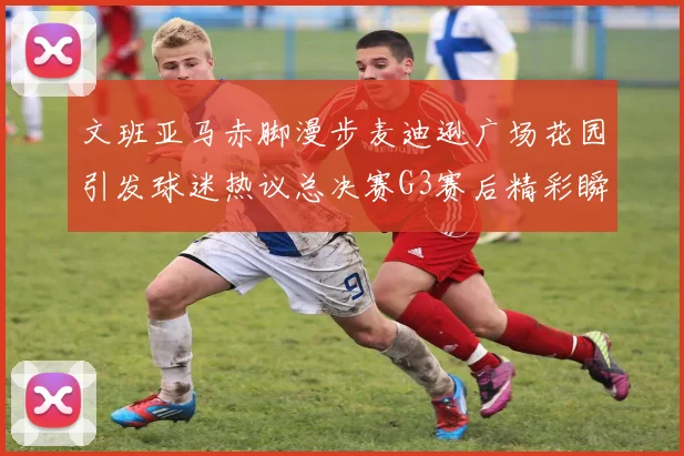 文班亚马赤脚漫步麦迪逊广场花园引发球迷热议总决赛G3赛后精彩瞬间