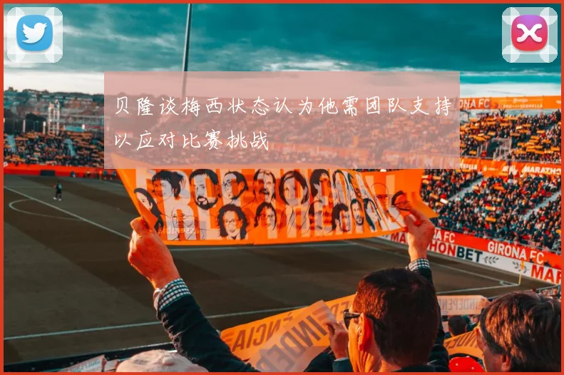 贝隆谈梅西状态认为他需团队支持以应对比赛挑战