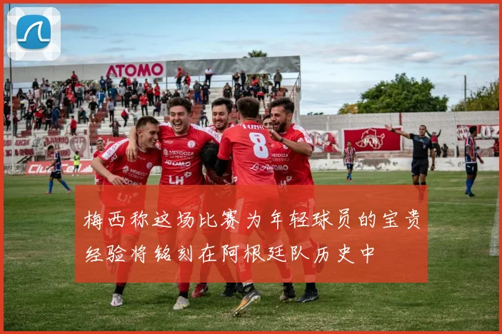 梅西称这场比赛为年轻球员的宝贵经验将铭刻在阿根廷队历史中