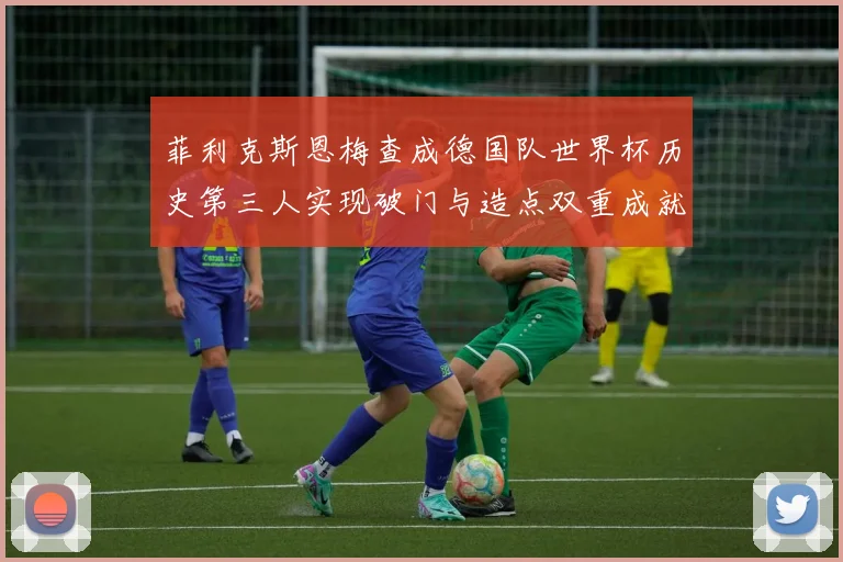 菲利克斯恩梅查成德国队世界杯历史第三人实现破门与造点双重成就