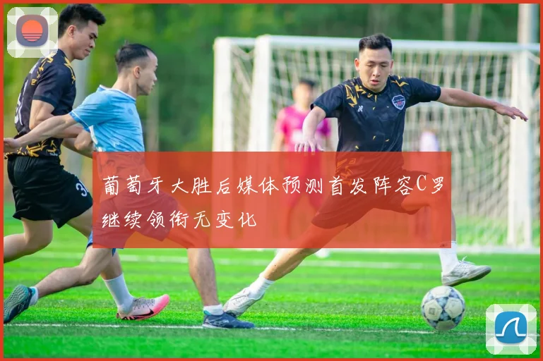 葡萄牙大胜后媒体预测首发阵容C罗继续领衔无变化