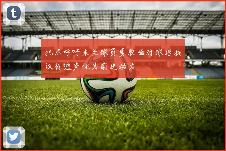 托尼呼吁米兰球员勇敢面对球迷抗议将嘘声化为前进动力