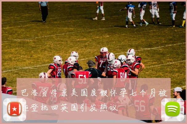 巴洛贡母亲美国度假怀孕七个月被拒登机回英国引发热议