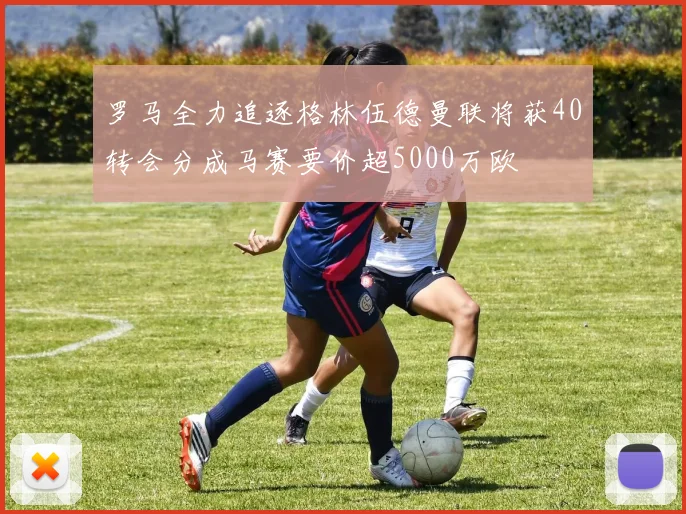 罗马全力追逐格林伍德曼联将获40转会分成马赛要价超5000万欧